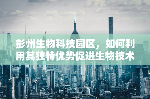 彭州生物科技园区，如何利用其独特优势促进生物技术革新？