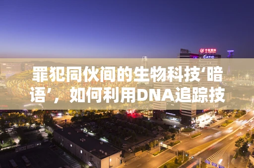 罪犯同伙间的生物科技‘暗语’，如何利用DNA追踪技术揭露犯罪网络？