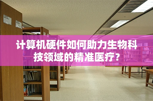 计算机硬件如何助力生物科技领域的精准医疗？