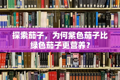 探索茄子，为何紫色茄子比绿色茄子更营养？