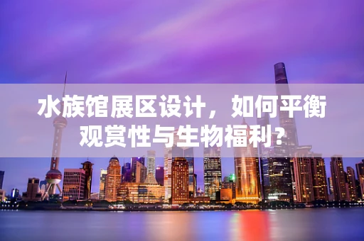 水族馆展区设计，如何平衡观赏性与生物福利？