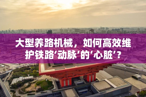 大型养路机械，如何高效维护铁路‘动脉’的‘心脏’？