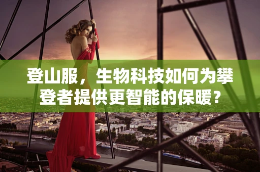 登山服，生物科技如何为攀登者提供更智能的保暖？