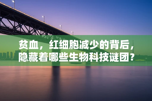 贫血，红细胞减少的背后，隐藏着哪些生物科技谜团？