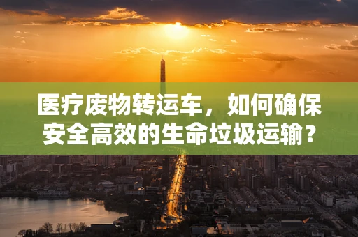 医疗废物转运车，如何确保安全高效的生命垃圾运输？