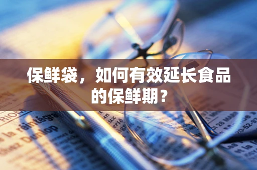 保鲜袋，如何有效延长食品的保鲜期？