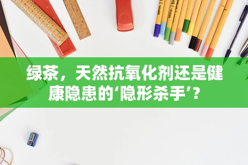 绿茶，天然抗氧化剂还是健康隐患的‘隐形杀手’？