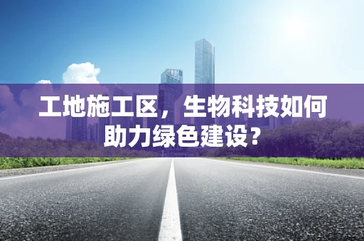 工地施工区，生物科技如何助力绿色建设？