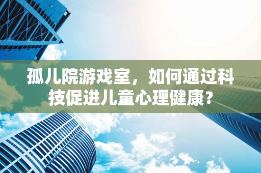 孤儿院游戏室，如何通过科技促进儿童心理健康？