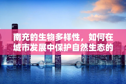 南充的生物多样性，如何在城市发展中保护自然生态的‘绿肺’？