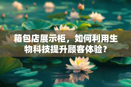 箱包店展示柜，如何利用生物科技提升顾客体验？