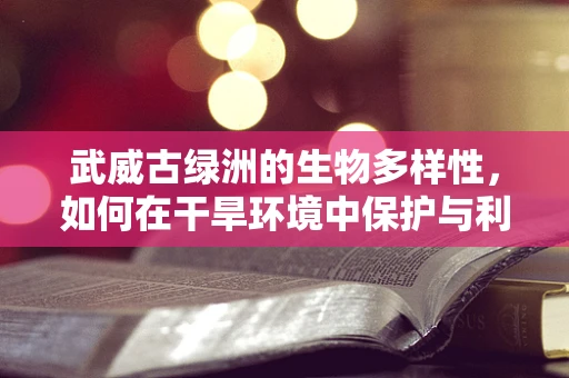 武威古绿洲的生物多样性，如何在干旱环境中保护与利用？
