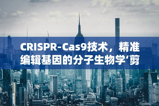 CRISPR-Cas9技术，精准编辑基因的分子生物学‘剪刀’？