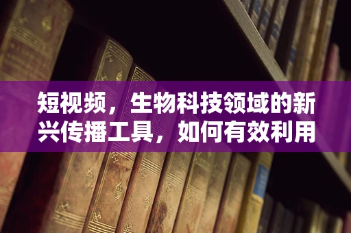 短视频，生物科技领域的新兴传播工具，如何有效利用？