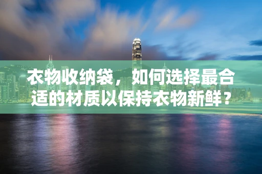 衣物收纳袋，如何选择最合适的材质以保持衣物新鲜？