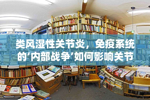 类风湿性关节炎，免疫系统的‘内部战争’如何影响关节健康？