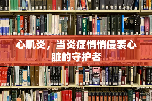 心肌炎，当炎症悄悄侵袭心脏的守护者