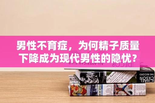 男性不育症，为何精子质量下降成为现代男性的隐忧？