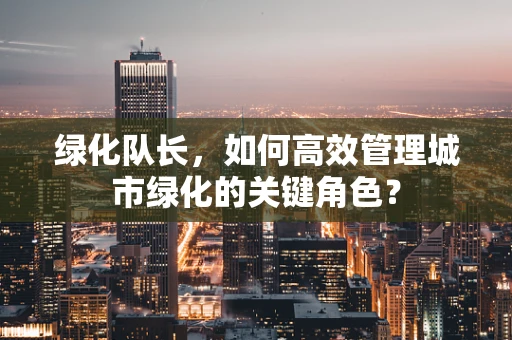 绿化队长，如何高效管理城市绿化的关键角色？