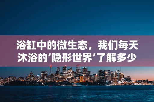 浴缸中的微生态，我们每天沐浴的‘隐形世界’了解多少？