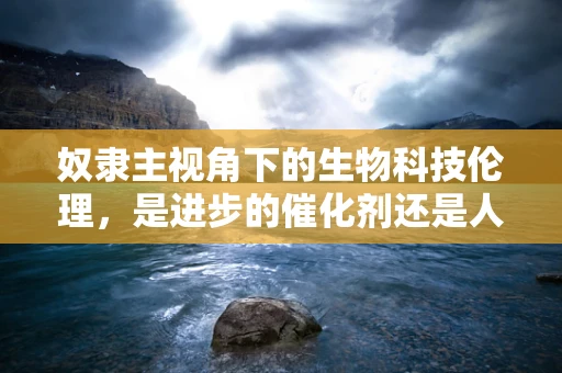 奴隶主视角下的生物科技伦理，是进步的催化剂还是人性的试炼场？