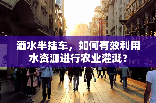 洒水半挂车，如何有效利用水资源进行农业灌溉？