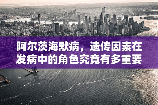 阿尔茨海默病，遗传因素在发病中的角色究竟有多重要？