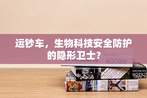 运钞车，生物科技安全防护的隐形卫士？