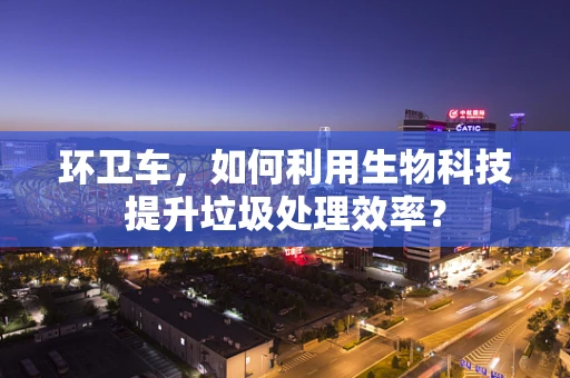 环卫车，如何利用生物科技提升垃圾处理效率？