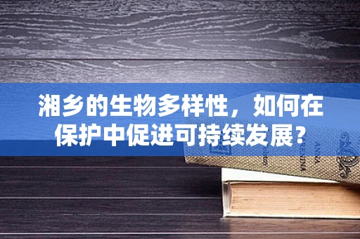 湘乡的生物多样性，如何在保护中促进可持续发展？