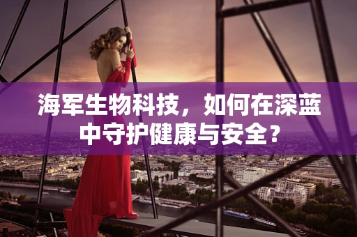 海军生物科技，如何在深蓝中守护健康与安全？