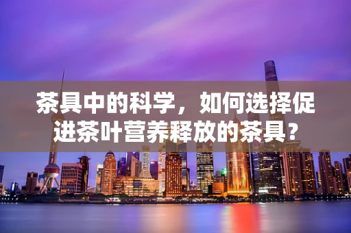 茶具中的科学，如何选择促进茶叶营养释放的茶具？
