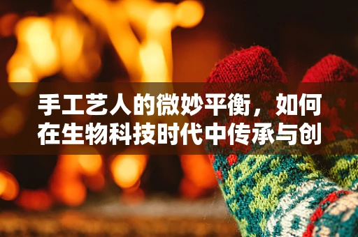 手工艺人的微妙平衡，如何在生物科技时代中传承与创新？