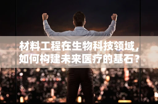 材料工程在生物科技领域，如何构建未来医疗的基石？