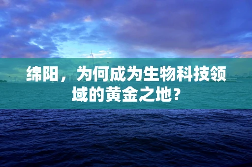 绵阳，为何成为生物科技领域的黄金之地？
