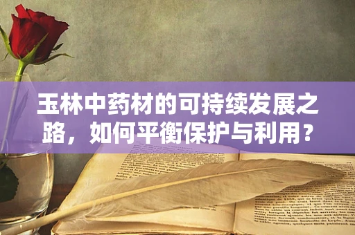 玉林中药材的可持续发展之路，如何平衡保护与利用？