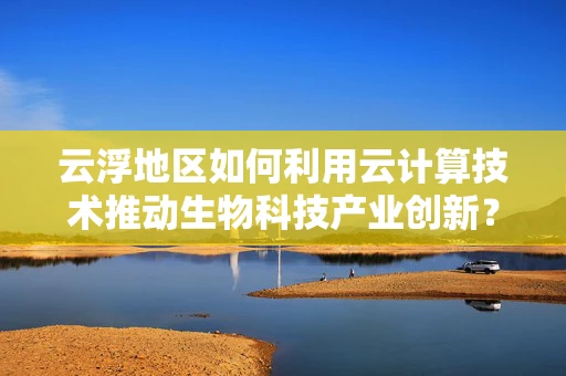 云浮地区如何利用云计算技术推动生物科技产业创新？