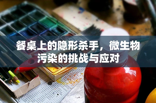 餐桌上的隐形杀手，微生物污染的挑战与应对
