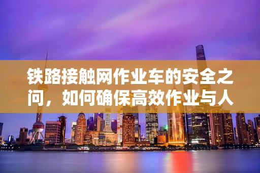 铁路接触网作业车的安全之问，如何确保高效作业与人员安全并重？