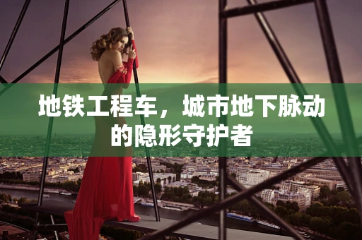 地铁工程车，城市地下脉动的隐形守护者