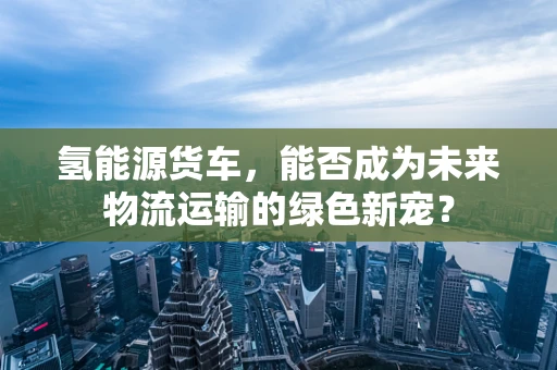 氢能源货车，能否成为未来物流运输的绿色新宠？