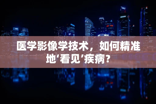 医学影像学技术，如何精准地‘看见’疾病？