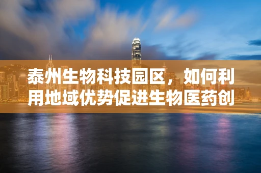 泰州生物科技园区，如何利用地域优势促进生物医药创新？