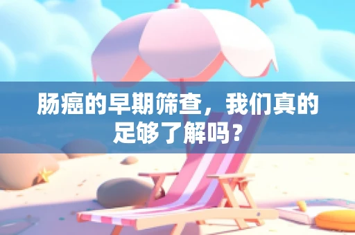 肠癌的早期筛查，我们真的足够了解吗？