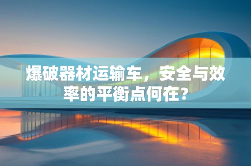爆破器材运输车，安全与效率的平衡点何在？