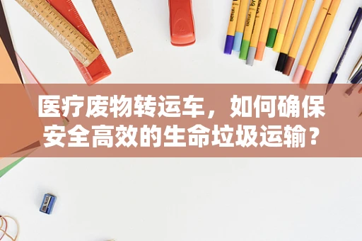 医疗废物转运车，如何确保安全高效的生命垃圾运输？