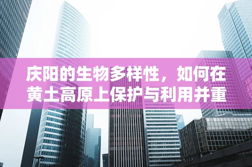 庆阳的生物多样性，如何在黄土高原上保护与利用并重？
