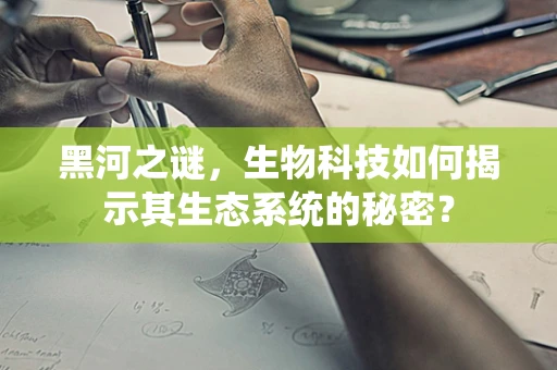 黑河之谜，生物科技如何揭示其生态系统的秘密？