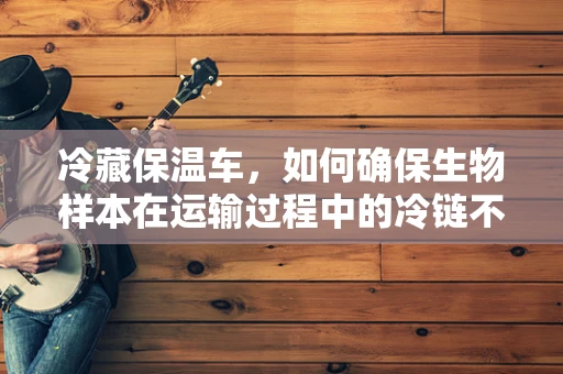 冷藏保温车，如何确保生物样本在运输过程中的冷链不断？
