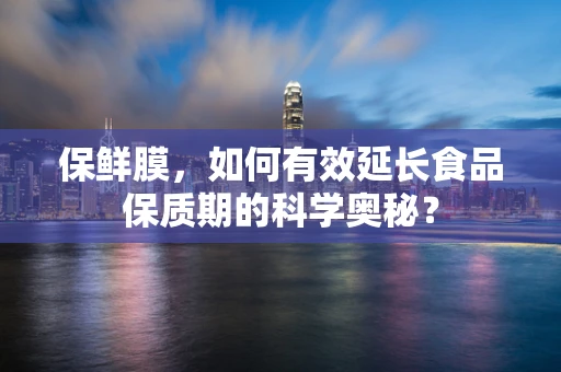 保鲜膜，如何有效延长食品保质期的科学奥秘？